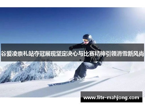 谷爱凌崇礼站夺冠展现坚定决心与比赛精神引领滑雪新风尚