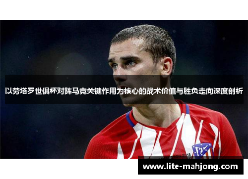 以劳塔罗世俱杯对阵马竞关键作用为核心的战术价值与胜负走向深度剖析